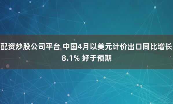 配资炒股公司平台 中国4月以美元计价出口同比增长8.1% 好于预期