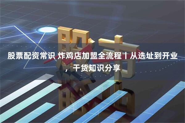 股票配资常识 炸鸡店加盟全流程丨从选址到开业，干货知识分享