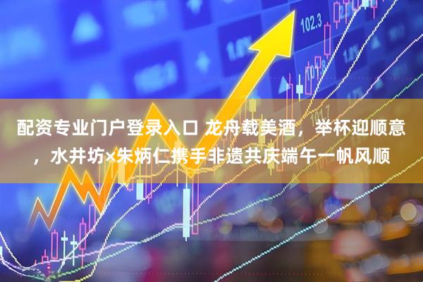 配资专业门户登录入口 龙舟载美酒，举杯迎顺意，水井坊×朱炳仁携手非遗共庆端午一帆风顺