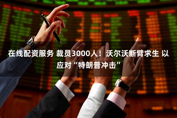 在线配资服务 裁员3000人！沃尔沃断臂求生 以应对“特朗普冲击”