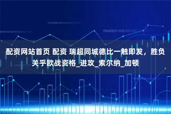 配资网站首页 配资 瑞超同城德比一触即发，胜负关乎欧战资格_进攻_索尔纳_加顿