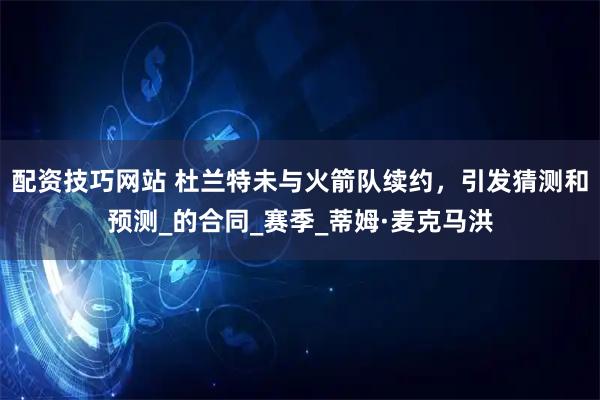 配资技巧网站 杜兰特未与火箭队续约，引发猜测和预测_的合同_赛季_蒂姆·麦克马洪