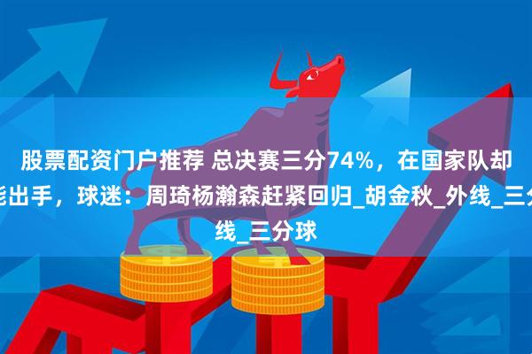 股票配资门户推荐 总决赛三分74%，在国家队却未能出手，球迷：周琦杨瀚森赶紧回归_胡金秋_外线_三分球