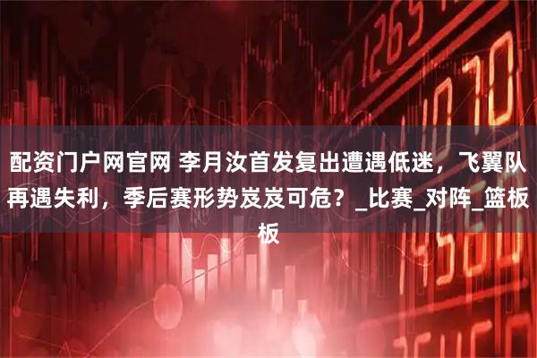 配资门户网官网 李月汝首发复出遭遇低迷，飞翼队再遇失利，季后赛形势岌岌可危？_比赛_对阵_篮板
