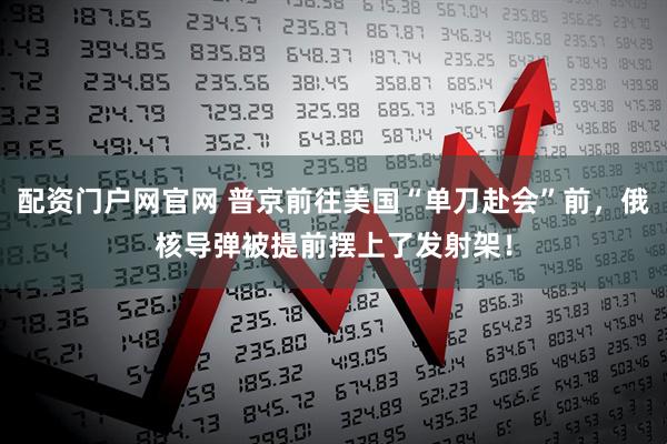 配资门户网官网 普京前往美国“单刀赴会”前，俄核导弹被提前摆上了发射架！