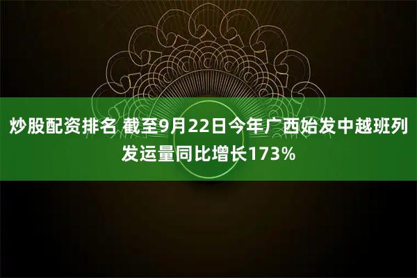 炒股配资排名 截至9月22日今年广西始发中越班列发运量同比增长173%