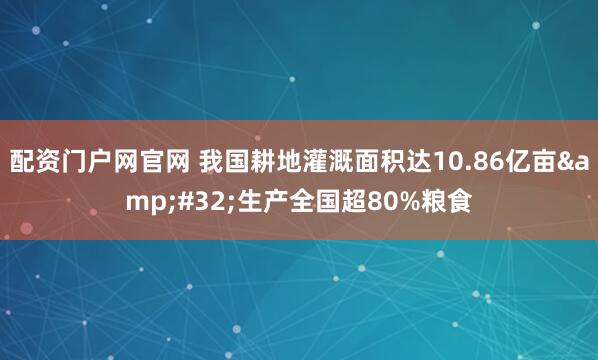 配资门户网官网 我国耕地灌溉面积达10.86亿亩&#32;生产全国超80%粮食